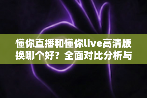 懂你直播和懂你live高清版换哪个好？全面对比分析与选择指南帮你做出最佳决定