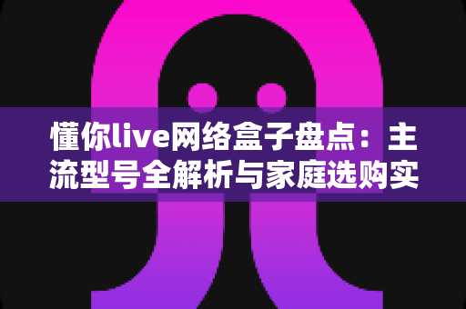 懂你live网络盒子盘点：主流型号全解析与家庭选购实用指南