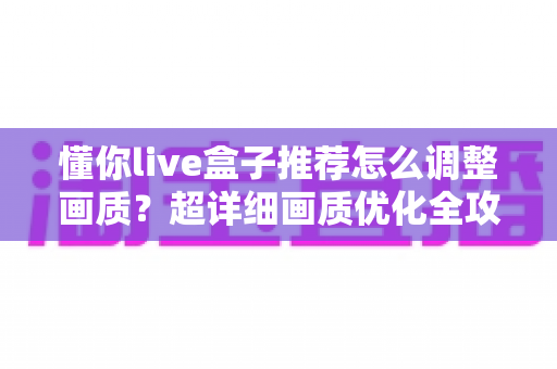 懂你live盒子推荐怎么调整画质?超详细画质优化全攻略,手把手教你解锁高清视界 懂你live盒子推荐怎么调整画质?超详细画质优化全攻略,手把手教你解锁高清视界
