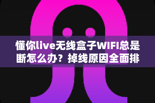 懂你live无线盒子WIFI总是断怎么办？掉线原因全面排查与实用解决指南