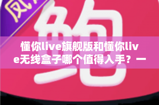 懂你live旗舰版和懂你live无线盒子哪个值得入手？一篇文章帮你彻底搞懂选购难题