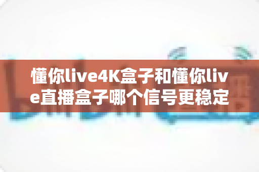 懂你live4K盒子和懂你live直播盒子哪个信号更稳定?全面对比解析助你告别卡顿烦恼 懂你live4K盒子和懂你live直播盒子哪个信号更稳定?全面对比解析助你告别卡顿烦恼