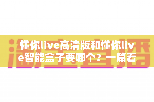 懂你live高清版和懂你live智能盒子要哪个?一篇看懂两者区别的选购指南 懂你live高清版和懂你live智能盒子要哪个?一篇看懂两者区别的选购指南