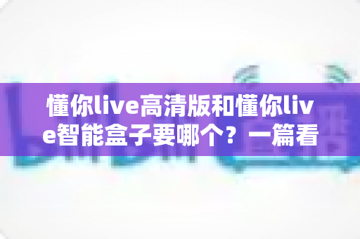 懂你live高清版和懂你live智能盒子要哪个?一篇看懂两者区别的选购指南 懂你live高清版和懂你live智能盒子要哪个?一篇看懂两者区别的选购指南