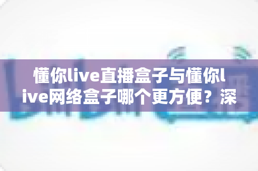 懂你live直播盒子与懂你live网络盒子哪个更方便？深度对比评测帮你选对观影追剧利器