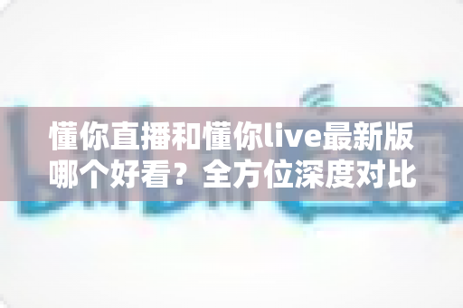 懂你直播和懂你live最新版哪个好看？全方位深度对比评测，帮你找到最适合的观看体验