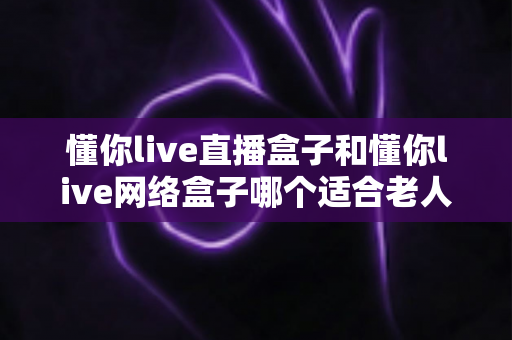 懂你live直播盒子和懂你live网络盒子哪个适合老人?一文看懂选购指南 懂你live直播盒子和懂你live网络盒子哪个适合老人?一文看懂选购指南