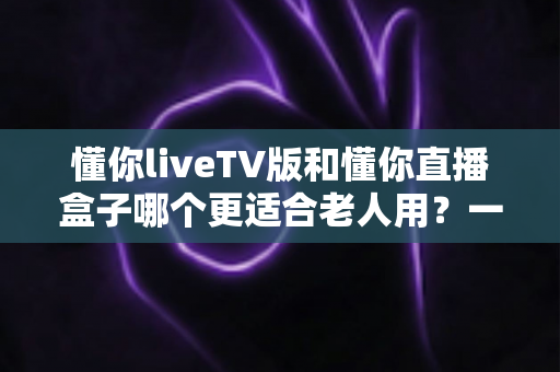 懂你liveTV版和懂你直播盒子哪个更适合老人用?一篇讲透的孝心选购指南 懂你liveTV版和懂你直播盒子哪个更适合老人用?一篇讲透的孝心选购指南