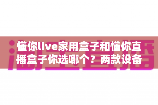 懂你live家用盒子和懂你直播盒子你选哪个？两款设备全方位对比与选购攻略