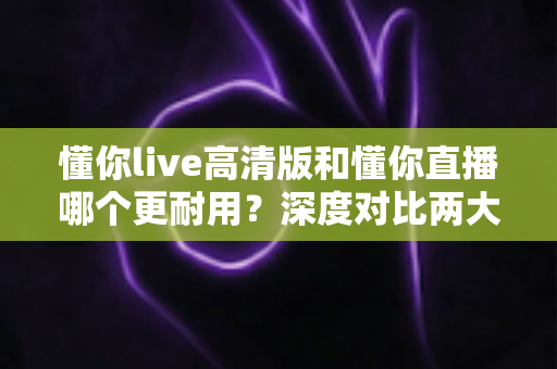 懂你live高清版和懂你直播哪个更耐用？深度对比两大版本的稳定性与使用寿命