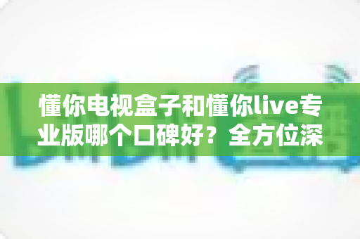 懂你电视盒子和懂你live专业版哪个口碑好？全方位深度对比评测，帮你找到最适合的大屏观影方案