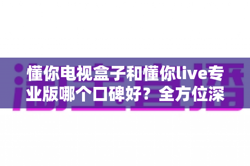 懂你电视盒子和懂你live专业版哪个口碑好？全方位深度对比评测，帮你找到最适合的大屏观影方案