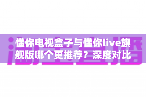懂你电视盒子与懂你live旗舰版哪个更推荐？深度对比帮你一次选对不踩坑