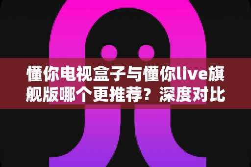 懂你电视盒子与懂你live旗舰版哪个更推荐？深度对比帮你一次选对不踩坑