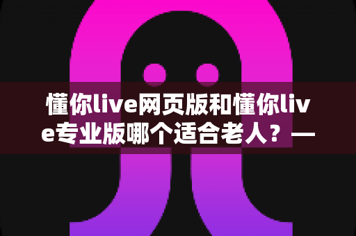 懂你live网页版和懂你live专业版哪个适合老人？——一文读懂两大版本差异，帮长辈选对学习直播平台