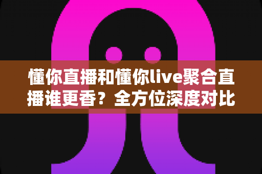 懂你直播和懂你live聚合直播谁更香？全方位深度对比帮你选出最适合自己的观播神器