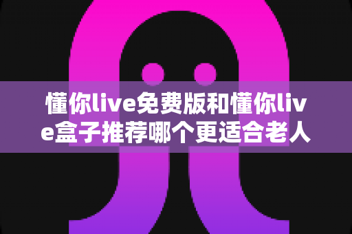 懂你live免费版和懂你live盒子推荐哪个更适合老人用？长辈观影设备超全选购攻略