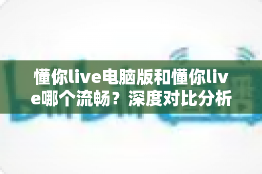 懂你live电脑版和懂你live哪个流畅？深度对比分析助你选出最佳使用体验
