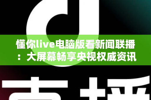 懂你live电脑版看新闻联播：大屏幕畅享央视权威资讯的完整实用指南