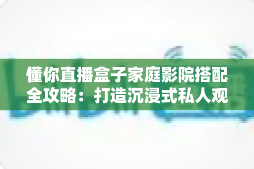 懂你直播盒子家庭影院搭配全攻略：打造沉浸式私人观影空间的最佳方案