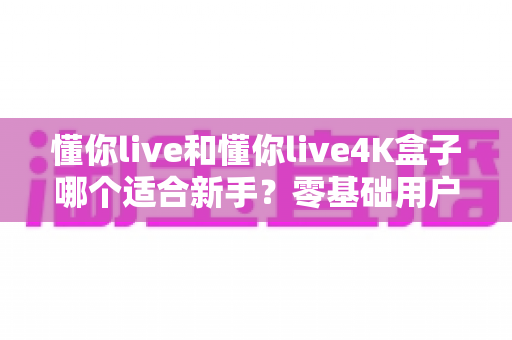 懂你live和懂你live4K盒子哪个适合新手?零基础用户选购避坑全攻略 懂你live和懂你live4K盒子哪个适合新手?零基础用户选购避坑全攻略