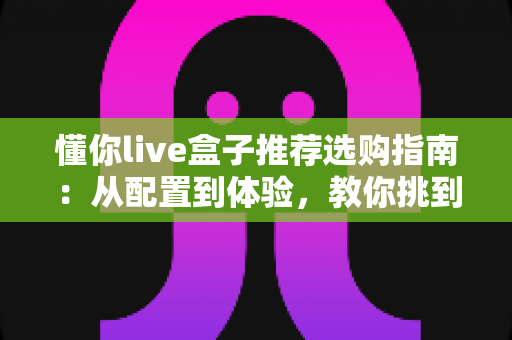 懂你live盒子推荐选购指南:从配置到体验,教你挑到称心的直播盒子 懂你live盒子推荐选购指南:从配置到体验,教你挑到称心的直播盒子