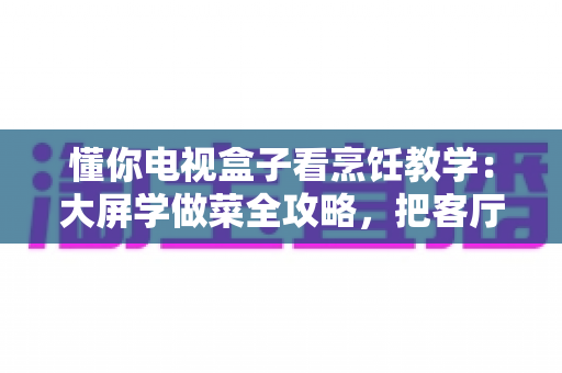 懂你电视盒子看烹饪教学：大屏学做菜全攻略，把客厅变成你的私人美食课堂