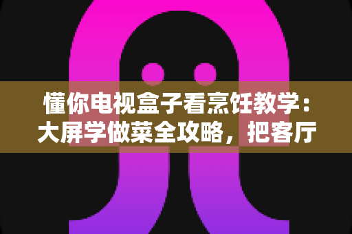 懂你电视盒子看烹饪教学：大屏学做菜全攻略，把客厅变成你的私人美食课堂