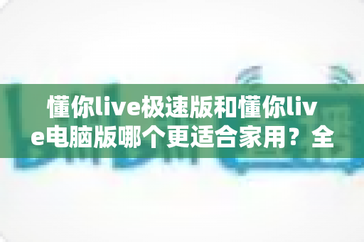 懂你live极速版和懂你live电脑版哪个更适合家用？全面对比助你做出明智选择