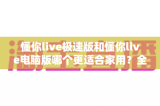 懂你live极速版和懂你live电脑版哪个更适合家用？全面对比助你做出明智选择