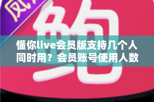 懂你live会员版支持几个人同时用？会员账号使用人数与共享规则全解析