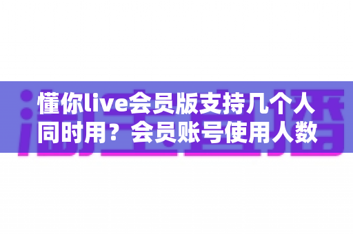 懂你live会员版支持几个人同时用？会员账号使用人数与共享规则全解析