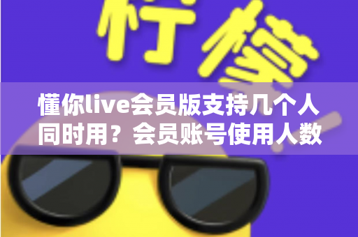 懂你live会员版支持几个人同时用？会员账号使用人数与共享规则全解析