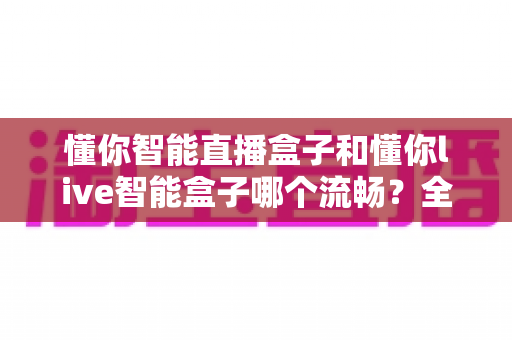 懂你智能直播盒子和懂你live智能盒子哪个流畅？全方位对比评测与选购指南