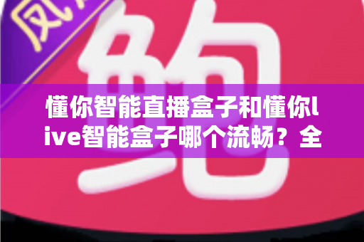 懂你智能直播盒子和懂你live智能盒子哪个流畅？全方位对比评测与选购指南