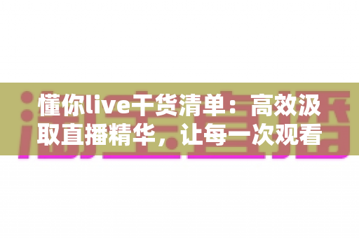 懂你live干货清单:高效汲取直播精华,让每一次观看都物有所值 懂你live干货清单:高效汲取直播精华,让每一次观看都物有所值