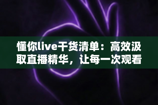 懂你live干货清单:高效汲取直播精华,让每一次观看都物有所值 懂你live干货清单:高效汲取直播精华,让每一次观看都物有所值