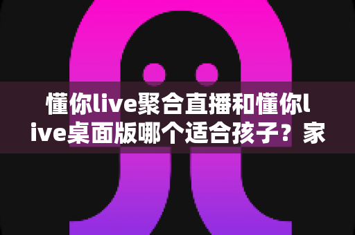 懂你live聚合直播和懂你live桌面版哪个适合孩子?家长必读的深度对比与安全使用指南 懂你live聚合直播和懂你live桌面版哪个适合孩子?家长必读的深度对比与安全使用指南
