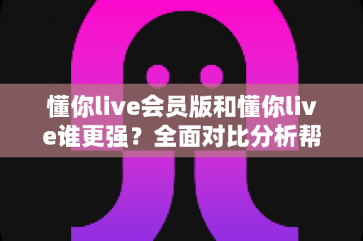 懂你live会员版和懂你live谁更强？全面对比分析帮你选出最适合的版本