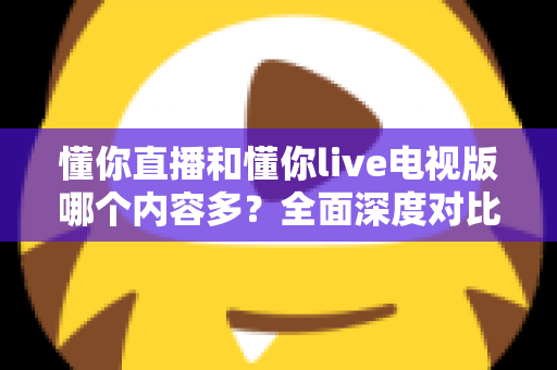 懂你直播和懂你live电视版哪个内容多？全面深度对比分析与使用指南