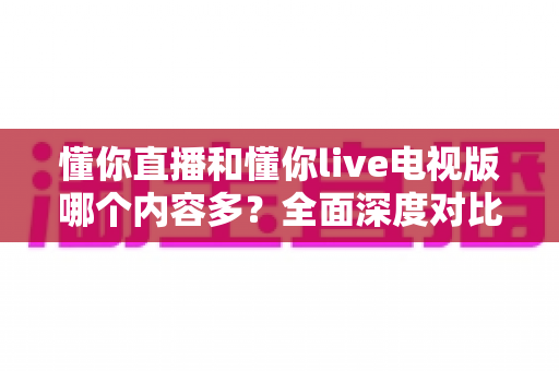 懂你直播和懂你live电视版哪个内容多？全面深度对比分析与使用指南