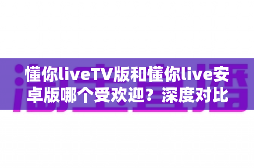 懂你liveTV版和懂你live安卓版哪个受欢迎?深度对比分析与用户选择指南 懂你liveTV版和懂你live安卓版哪个受欢迎?深度对比分析与用户选择指南