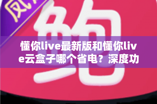 懂你live最新版和懂你live云盒子哪个省电？深度功耗对比与实用省电指南