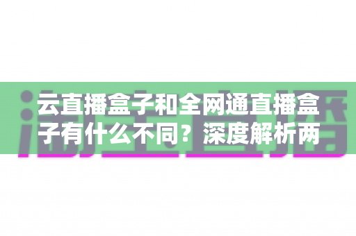云直播盒子和全网通直播盒子有什么不同?深度解析两大直播设备的差异与选购攻略 云直播盒子和全网通直播盒子有什么不同?深度解析两大直播设备的差异与选购攻略