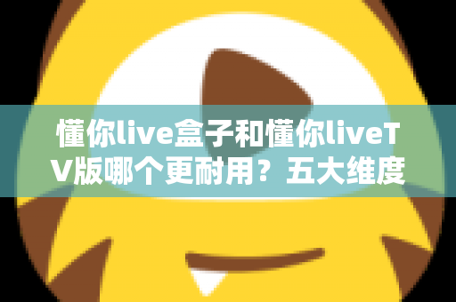 懂你live盒子和懂你liveTV版哪个更耐用？五大维度深度对比，帮你选对不踩坑
