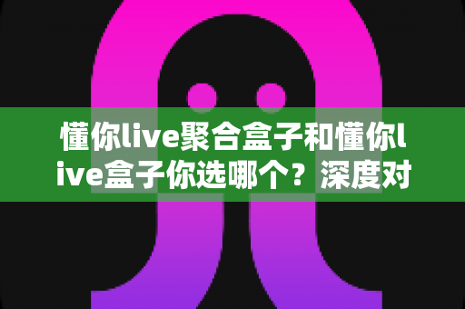 懂你live聚合盒子和懂你live盒子你选哪个?深度对比解析帮你找到最适合的直播神器 懂你live聚合盒子和懂你live盒子你选哪个?深度对比解析帮你找到最适合的直播神器