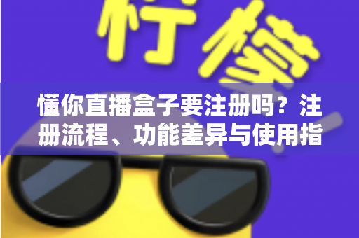 懂你直播盒子要注册吗？注册流程、功能差异与使用指南全解析
