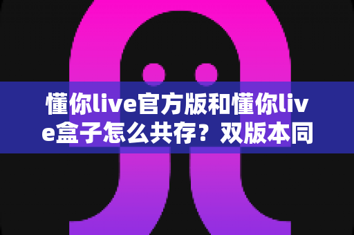 懂你live官方版和懂你live盒子怎么共存?双版本同装全攻略,一部手机轻松搞定! 懂你live官方版和懂你live盒子怎么共存?双版本同装全攻略,一部手机轻松搞定!