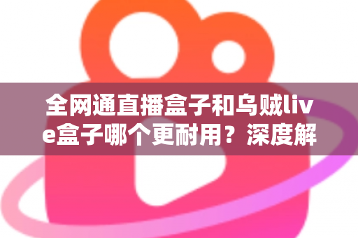 全网通直播盒子和乌贼live盒子哪个更耐用？深度解析两款设备的寿命与选购指南