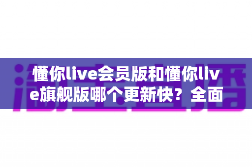 懂你live会员版和懂你live旗舰版哪个更新快？全面对比与更新机制深度解析